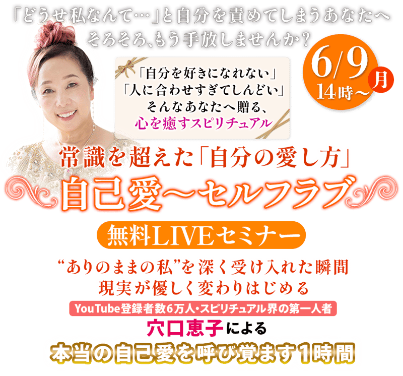 「どうせ私なんて…」と自分を責めてしまうあなたへ そろそろ、もう手放しませんか？  「自分を好きになれない」「人に合わせすぎてしんどい」  そんなあなたへ贈る、心を癒すスピリチュアル  常識を超えた「自分の愛し方」 〜自己愛〜セルフラブLIVE  “ありのままの私”を深く受け入れた瞬間 現実が優しく変わりはじめる  YouTube登録者数6万人 スピリチュアル界の第一人者：穴口恵子による  本当の自己愛を呼び覚ます1時間